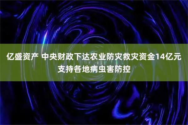 亿盛资产 中央财政下达农业防灾救灾资金14亿元支持各地病虫害防控