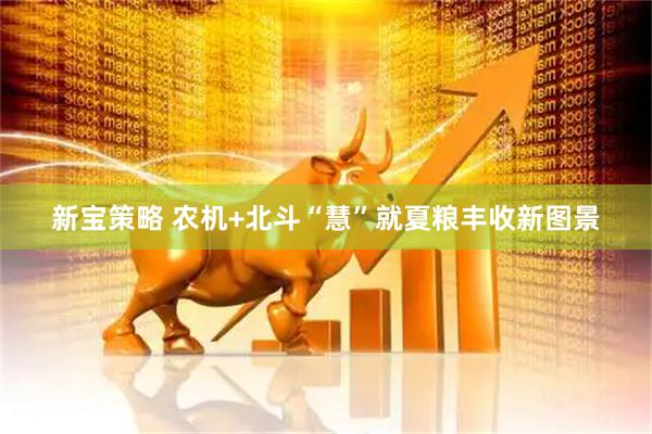 新宝策略 农机+北斗“慧”就夏粮丰收新图景