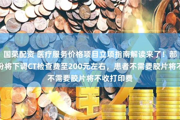 国荣配资 医疗服务价格项目立项指南解读来了！部分高价省份将下调CT检查费至200元左右，患者不需要胶片将不收打印费