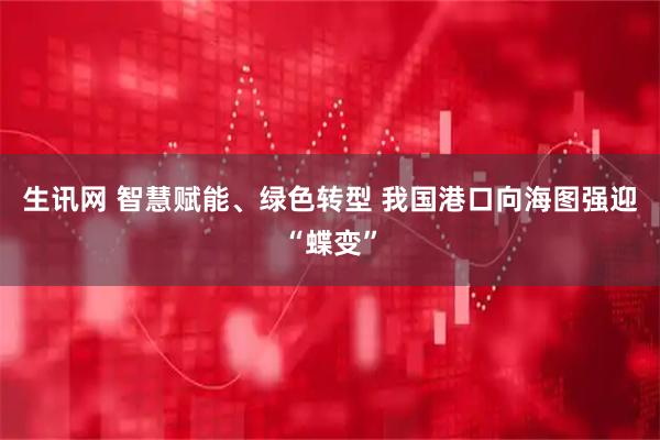 生讯网 智慧赋能、绿色转型 我国港口向海图强迎“蝶变”