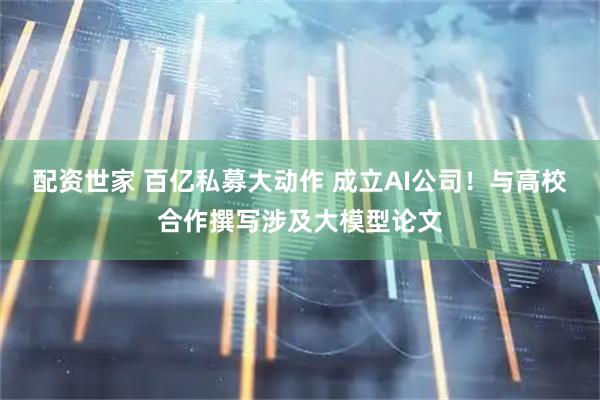 配资世家 百亿私募大动作 成立AI公司！与高校合作撰写涉及大模型论文