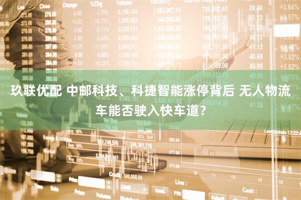 玖联优配 中邮科技、科捷智能涨停背后 无人物流车能否驶入快车道？
