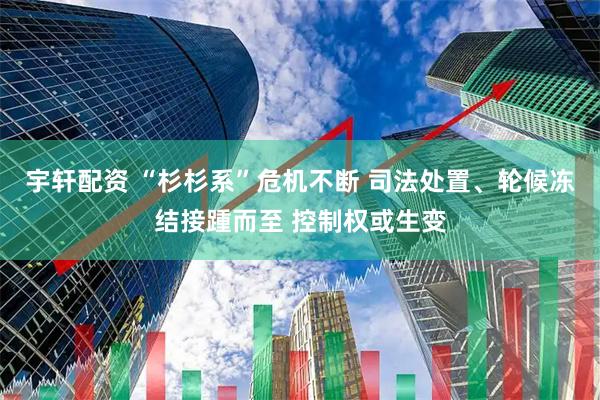 宇轩配资 “杉杉系”危机不断 司法处置、轮候冻结接踵而至 控制权或生变