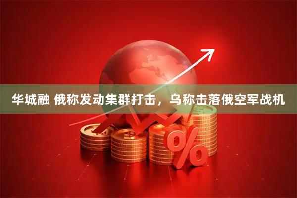 华城融 俄称发动集群打击，乌称击落俄空军战机