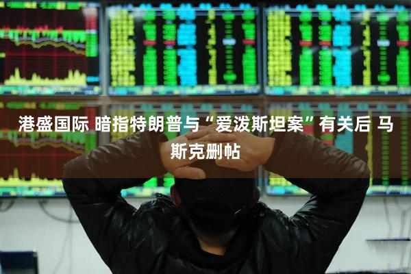 港盛国际 暗指特朗普与“爱泼斯坦案”有关后 马斯克删帖