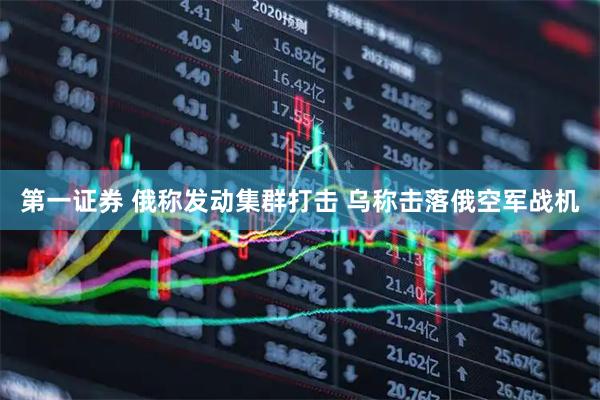 第一证券 俄称发动集群打击 乌称击落俄空军战机