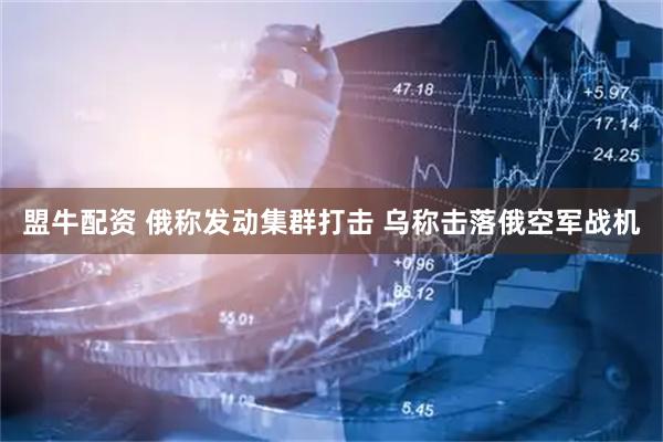 盟牛配资 俄称发动集群打击 乌称击落俄空军战机