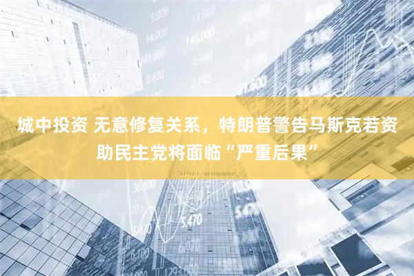 城中投资 无意修复关系，特朗普警告马斯克若资助民主党将面临“严重后果”