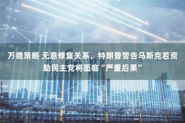 万德策略 无意修复关系，特朗普警告马斯克若资助民主党将面临“严重后果”