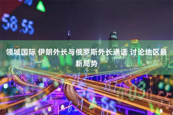 领域国际 伊朗外长与俄罗斯外长通话 讨论地区最新局势