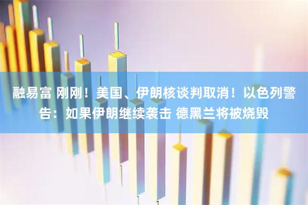融易富 刚刚！美国、伊朗核谈判取消！以色列警告：如果伊朗继续袭击 德黑兰将被烧毁