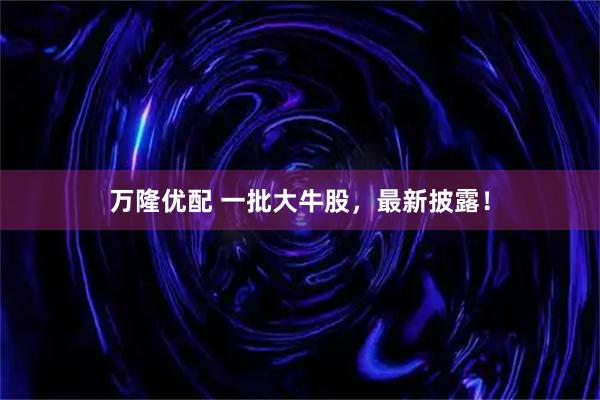 万隆优配 一批大牛股，最新披露！