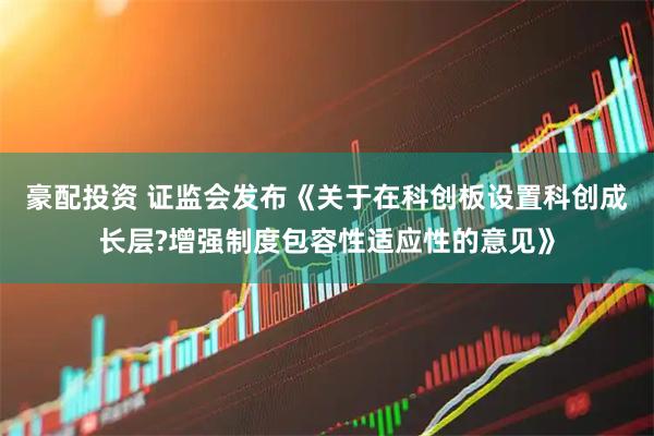 豪配投资 证监会发布《关于在科创板设置科创成长层?增强制度包容性适应性的意见》