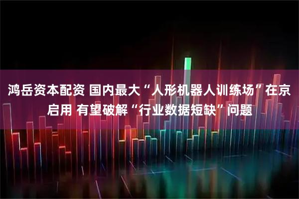 鸿岳资本配资 国内最大“人形机器人训练场”在京启用 有望破解“行业数据短缺”问题
