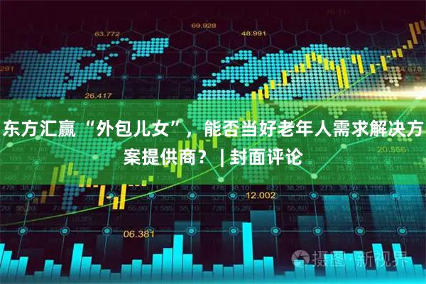 东方汇赢 “外包儿女”，能否当好老年人需求解决方案提供商？ | 封面评论