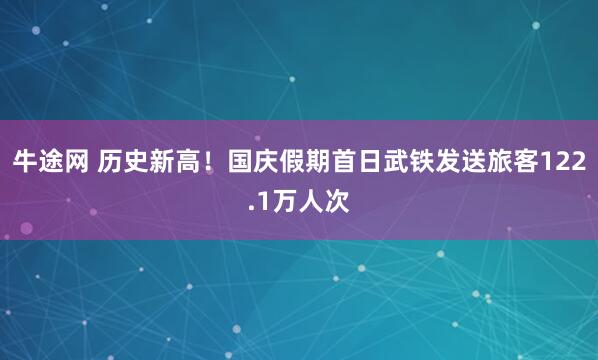 牛途网 历史新高！国庆假期首日武铁发送旅客122.1万人次