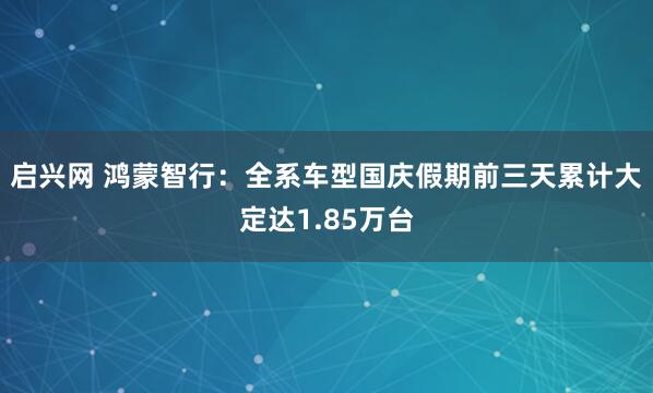 启兴网 鸿蒙智行：全系车型国庆假期前三天累计大定达1.85万台