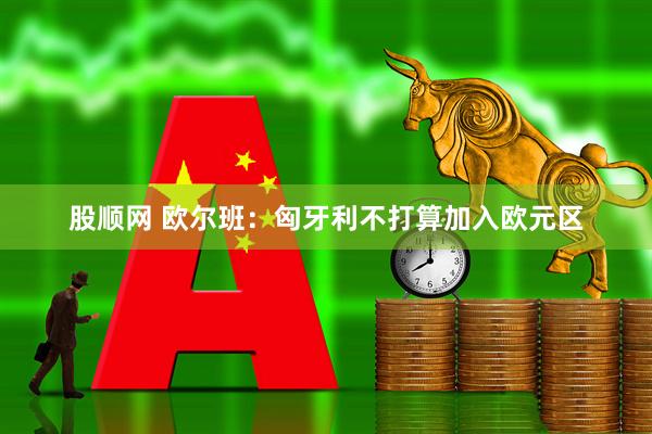 股顺网 欧尔班：匈牙利不打算加入欧元区