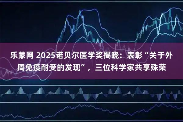 乐蒙网 2025诺贝尔医学奖揭晓：表彰“关于外周免疫耐受的发现”，三位科学家共享殊荣