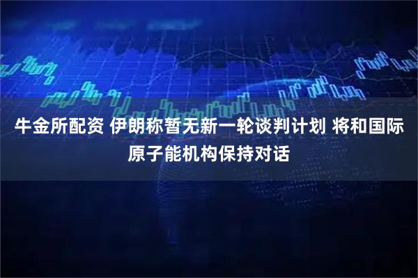 牛金所配资 伊朗称暂无新一轮谈判计划 将和国际原子能机构保持对话