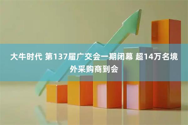 大牛时代 第137届广交会一期闭幕 超14万名境外采购商到会