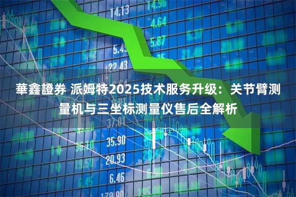 華鑫證券 派姆特2025技术服务升级:关节臂测量机与三坐标测量仪售后全解析