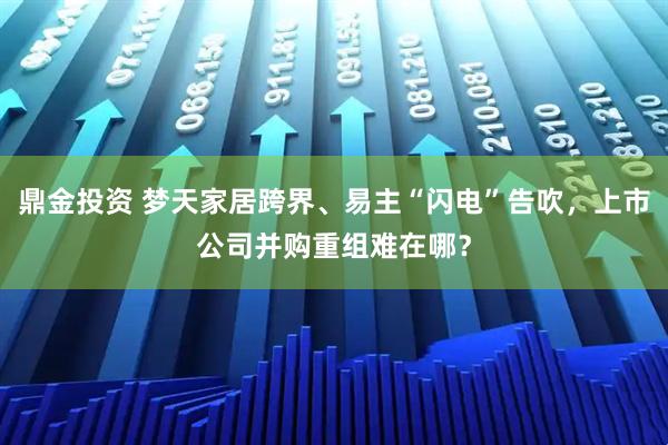鼎金投资 梦天家居跨界、易主“闪电”告吹,上市公司并购重组难在哪?