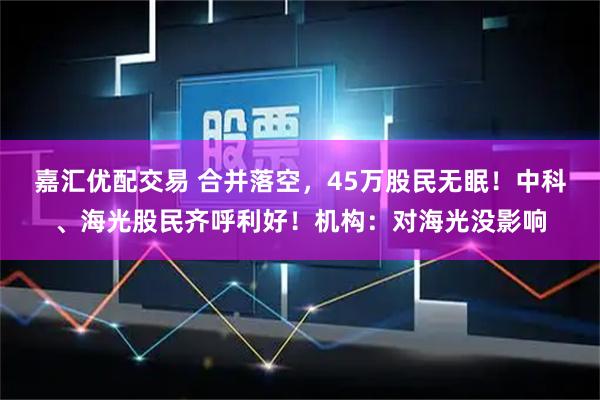 嘉汇优配交易 合并落空，45万股民无眠！中科、海光股民齐呼利好！机构：对海光没影响