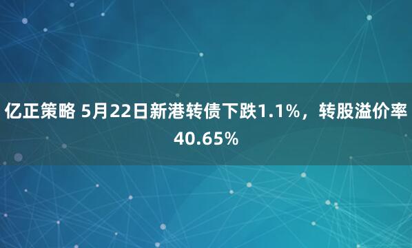亿正策略 5月22日新港转债下跌1.1%，转股溢价率40.65%