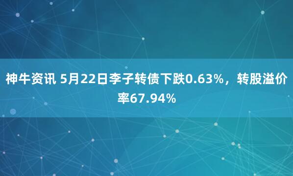 神牛资讯 5月22日李子转债下跌0.63%，转股溢价率67.94%