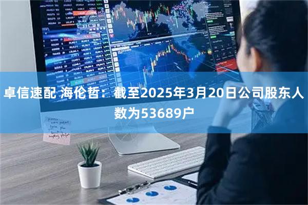 卓信速配 海伦哲：截至2025年3月20日公司股东人数为53689户
