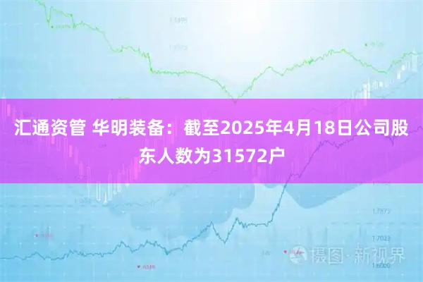 汇通资管 华明装备：截至2025年4月18日公司股东人数为31572户