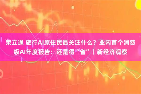 荣立通 旅行AI原住民最关注什么？业内首个消费级AI年度报告：还是得“省”丨新经济观察