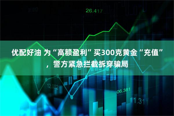 优配好油 为“高额盈利”买300克黄金“充值”，警方紧急拦截拆穿骗局