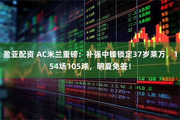 盈亚配资 AC米兰重磅:补强中锋锁定37岁莱万,154场105球,明夏免签!
