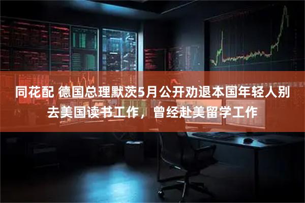 同花配 德国总理默茨5月公开劝退本国年轻人别去美国读书工作，曾经赴美留学工作