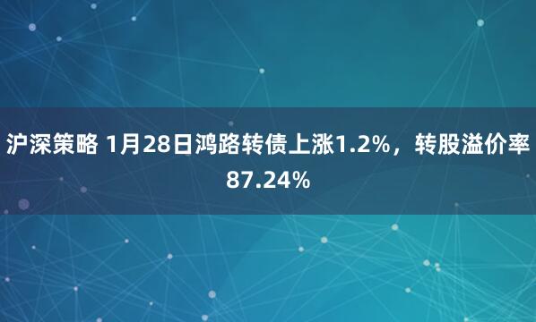 沪深策略 1月28日鸿路转债上涨1.2%，转股溢价率87.24%
