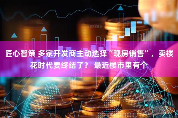 匠心智策 多家开发商主动选择“现房销售”，卖楼花时代要终结了？ 最近楼市里有个