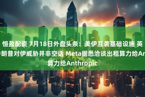 恒盈配资 7月18日外盘头条:美伊互袭基础设施 英国研判特朗普对伊威胁并非空话 Meta据悉洽谈出租算力给Anthropic